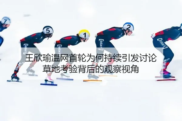 王欣瑜温网首轮为何持续引发讨论 草地考验背后的观察视角